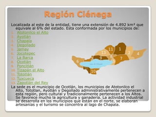 Región Ciénega
Localizada al este de la entidad, tiene una extensión de 4.892 km² que
   equivale al 6% del estado. Esta conformada por los municipios de:
1. Atotonilco el Alto
2. Ayotlán
3. Chapala
4. Degollado
5. Jamay
6. Jocotepec
7. La Barca
8. Ocotlán
9. Poncitlán
10. Tizapán el Alto
11. Tototlán
12. Tuxcueca
13. Zapotlán del Rey
La sede es el municipio de Ocotlán, los municipios de Atotonilco el
   Alto, Tototlan, Ayotlán y Degollado administrativamente pertenecen a
   esta región, pero cultural y tradicionalmente pertenecen a los Altos.
   Se favorece mucho la agricultura y ganadería. La actividad industrial
   se desarrolla en los municipios que están en el norte, se elaboran
   artesanías y el turismo se concentra al lago de Chapala.
 