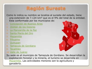 Región Sureste
Como lo indica su nombre se localiza al sureste del estado, tiene
   una extensión de 7.124 km² que es el 9% del total de la entidad.
   Esta conformada por los municipios de:
1. Concepción de Buenos Aires
2. Jilotlán de los Dolores
3. La Manzanilla de la Paz
4. Santa María del Oro
5. Mazamitla
6. Pihuamo
7. Quitupan
8. Tamazula de Gordiano
9. Tecalitlán
10. Valle de Juárez
Su sede es el municipio de Tamazula de Gordiano. Se desarrollan la
   explotación forestal y la minería, el turismo se desarrolla en
   Mazamitla. Las actividades menores son la agricultura y
   ganadería.
 