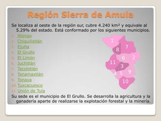 Región Sierra de Amula
Se localiza al oeste de la región sur, cubre 4.240 km² y equivale al
   5.29% del estado. Está conformado por los siguientes municipios.
1. Atengo
2. Chiquilistlán
3. Ejutla
4. El Grullo
5. El Limón
6. Juchitlán
7. Tecolotlán
8. Tenamaxtlán
9. Tonaya
10. Tuxcacuesco
11. Unión de Tula
Su sede es el municipio de El Grullo. Se desarrolla la agricultura y la
   ganadería aparte de realizarse la explotación forestal y la minería.
 