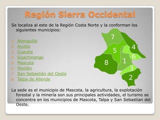 Región Sierra Occidental
Se localiza al este de la Región Costa Norte y la conforman los
  siguientes municipios:

1.   Atenguillo
2.   Ayutla
3.   Cuautla
4.   Guachinango
5.   Mascota
6.   Mixtlán
7.   San Sebastián del Oeste
8.   Talpa de Allende

La sede es el municipio de Mascota, la agricultura, la explotación
  forestal y la minería son sus principales actividades, el turismo se
  concentra en los municipios de Mascota, Talpa y San Sebastian del
  Oeste.
 