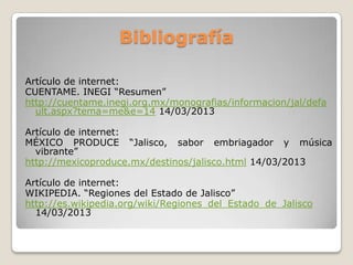 Bibliografía

Artículo de internet:
CUENTAME. INEGI “Resumen”
http://cuentame.inegi.org.mx/monografias/informacion/jal/defa
  ult.aspx?tema=me&e=14 14/03/2013

Artículo de internet:
MÉXICO PRODUCE “Jalisco, sabor embriagador y música
  vibrante”
http://mexicoproduce.mx/destinos/jalisco.html 14/03/2013

Artículo de internet:
WIKIPEDIA. “Regiones del Estado de Jalisco”
http://es.wikipedia.org/wiki/Regiones_del_Estado_de_Jalisco
  14/03/2013
 