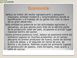 Sumario
[editar] Licencia:



                          Economía
      Jalisco es motor del sector agropecuario y pesquero
        mexicano, entidad moderna y emprendedora donde la
        tecnificación y el trabajo de su gente han sido la clave
        de su gran desarrollo.
      Esta entidad es potencia en las actividades agrícolas y
        pecuarias, ya que aporta poco más de la décima parte
        de la producción total del país, ocupando el primer lugar
        nacional dentro del sector.
      Como primera potencia rural, Jalisco se posiciona entre los
        primeros lugares en muchos productos: en el campo
        pecuario es primer productor de huevo, leche de bovino
        y cera de abeja; y el segundo en carne de ave, de
        bovino y de puerco. Además ocupa los primeros lugares
        en producción de pastos, maíz forrajero, maíz grano y
        caña de azúcar.
 