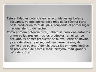 Esta entidad es potencia en las actividades agrícolas y
  pecuarias, ya que aporta poco más de la décima parte
  de la producción total del país, ocupando el primer lugar
  nacional dentro del sector.
Como primera potencia rural, Jalisco se posiciona entre los
  primeros lugares en muchos productos: en el campo
  pecuario es primer productor de huevo, leche de bovino
  y cera de abeja; y el segundo en carne de ave, de
  bovino y de puerco. Además ocupa los primeros lugares
  en producción de pastos, maíz forrajero, maíz grano y
  caña de azúcar.
 