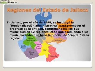 Sumario
[editar] Licencia:



      Regiones del Estado de Jalisco

      En Jalisco, por el año de 1998, se instituyó la
        "Regionalización administrativa" para promover el
        progreso de la entidad, congregándose los 125
        municipios en 12 regiones, cada una asumiendo a un
        municipio sede, que hace la función de "capital" de la
        región.
 