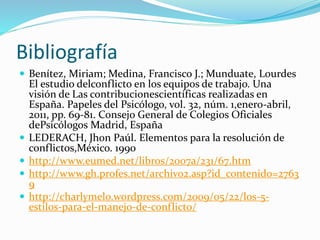 Bibliografía
 Benítez, Miriam; Medina, Francisco J.; Munduate, Lourdes
El estudio delconflicto en los equipos de trabajo. Una
visión de Las contribucionescientíficas realizadas en
España. Papeles del Psicólogo, vol. 32, núm. 1,enero-abril,
2011, pp. 69-81. Consejo General de Colegios Oficiales
dePsicólogos Madrid, España
 LEDERACH, Jhon Paúl. Elementos para la resolución de
conflictos,México. 1990
 http://www.eumed.net/libros/2007a/231/67.htm
 http://www.gh.profes.net/archivo2.asp?id_contenido=2763
9
 http://charlymelo.wordpress.com/2009/05/22/los-5-
estilos-para-el-manejo-de-conflicto/
 