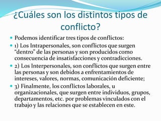 ¿Cuáles son los distintos tipos de
conflicto?
 Podemos identificar tres tipos de conflictos:
 1) Los Intrapersonales, son conflictos que surgen
“dentro” de las personas y son producidos como
consecuencia de insatisfacciones y contradicciones.
 2) Los Interpersonales, son conflictos que surgen entre
las personas y son debidos a enfrentamientos de
intereses, valores, normas, comunicación deficiente;
 3) Finalmente, los conflictos laborales, u
organizacionales, que surgen entre individuos, grupos,
departamentos, etc. por problemas vinculados con el
trabajo y las relaciones que se establecen en este.
 