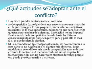 ¿Qué actitudes se adoptan ante el
conflicto?
 Hay cinco grandes actitudes ante el conflicto
 a) Competición (gano/pierdes): nos encontramos una situación
en la que conseguir lo que yo quiero, hacer valer mis objetivos,
mis metas, es lo más importante, no importa que para ello tenga
que pasar por encima de quien sea. La relación no me importa.
En el modelo de la competición llevada hasta las últimas
consecuencias lo importante es que yo gane y para ello lo más
fácil es que los demás pierdan.
 b) La acomodación (pierdo/ganas): con tal de no confrontar a la
otra parte yo no hago valer o ni planteo mis objetivos. Es un
modelo tan extendido o más que la competición a pesar de que
creamos lo contrario. A menudo confundimos el respeto, la
buena educación, con no hacer valer nuestros derechos porque
eso pueda provocar tensión o malestar.
 