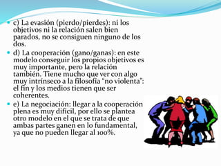  c) La evasión (pierdo/pierdes): ni los
objetivos ni la relación salen bien
parados, no se consiguen ninguno de los
dos.
 d) La cooperación (gano/ganas): en este
modelo conseguir los propios objetivos es
muy importante, pero la relación
también. Tiene mucho que ver con algo
muy intrínseco a la filosofía “no violenta”:
el fin y los medios tienen que ser
coherentes.
 e) La negociación: llegar a la cooperación
plena es muy difícil, por ello se plantea
otro modelo en el que se trata de que
ambas partes ganen en lo fundamental,
ya que no pueden llegar al 100%.
 