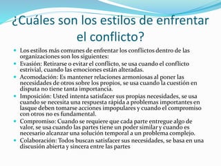 ¿Cuáles son los estilos de enfrentar
el conflicto?
 Los estilos más comunes de enfrentar los conflictos dentro de las
organizaciones son los siguientes:
 Evasión: Retirarse o evitar el conflicto, se usa cuando el conflicto
estrivial, cuando las emociones están alteradas.
 Acomodación: Es mantener relaciones armoniosas al poner las
necesidades de otros sobre los propios, se usa cuando la cuestión en
disputa no tiene tanta importancia.
 Imposición: Usted intenta satisfacer sus propias necesidades, se usa
cuando se necesita una respuesta rápida a problemas importantes en
lasque deben tomarse acciones impopulares y cuando el compromiso
con otros no es fundamental.
 Compromiso: Cuando se requiere que cada parte entregue algo de
valor, se usa cuando las partes tiene un poder similar y cuando es
necesario alcanzar una solución temporal a un problema complejo.
 Colaboración: Todos buscan satisfacer sus necesidades, se basa en una
discusión abierta y sincera entre las partes
 