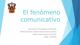 El fenómeno
comunicativo
Licenciatura en Tecnologías e Información
Nombre del Asesor: Betsabe Gabriela Muñoz Ledezma
Nombre: Martha Gutierrez De Anda
Codigo: 217297392
 