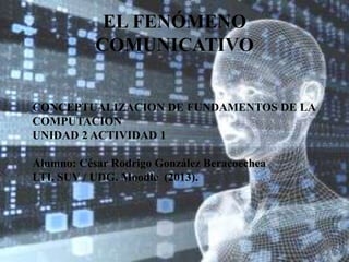 EL FENÓMENO
COMUNICATIVO
CONCEPTUALIZACION DE FUNDAMENTOS DE LA
COMPUTACION
UNIDAD 2 ACTIVIDAD 1
Alumno: César Rodrigo González Beracoechea
LTI. SUV / UDG. Moodle (2013).

 