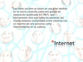 * Las redes sociales se basan en una gran medida
 en la teoría conocida como seis grados de
 separación (publicada en 1967), que
 básicamente dice que todas las personas del
 mundo estamos contactados entre nosotros con
 un máximo de seis personas como
 intermediarios en la cadena.




                                  *
 