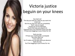 Victoria justice
beguin on your knees
                 You had it all
The day you told me, told me you want me
                  I had it all
  But let you fool me, fool me completely
             Yeah I was so stupid
         To give you all my attention
       ‘Cause that way you played me
Exposed your true intention Cause one day
I’ll have you begging on your knees for me

                 Yeah one day
   I’ll have you crawling like a centipede
              You mess with me
               I mess with her
So I’ll make sure you get what you deserve
                 Yeah one day
  You’ll be begging on your knees for me
 
