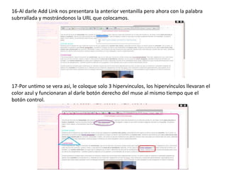 16-Al darle Add Link nos presentara la anterior ventanilla pero ahora con la palabra
subrrallada y mostrándonos la URL que colocamos.
17-Por untimo se vera asi, le coloque solo 3 hipervinculos, los hipervínculos llevaran el
color azul y funcionaran al darle botón derecho del muse al mismo tiempo que el
botón control.
 