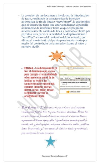 Álvaro Marlon Saldarriaga – Institución Educativa Barrio Santander




•   La creación de un documento involucra: la introducción
    de texto, resaltando la característica de inserción
    automática de fin de línea o “word wrap”, lo que implica
    que el usuario no tiene que estar atendiendo la pantalla
    al momento de introducir texto ya que el programa
    automáticamente cambia de línea y acomoda el texto por
    párrafos; otra parte es la facilidad de desplazamiento o
    “scrolling” a través del contenido del documento; por
    último el movimiento del punto para insertar texto por
    medio del controlador del apuntador (como el ratón o
    puntero táctil).




    •   Edición.- La edición consiste en
        leer el documento que se creó
        para corregir errores añadiendo
        o borrando texto con el fin de
        facilitar su lectura. Las
        características de edición más
        comunes incluyen: insertar,
        borrar, cortar, pegar, buscar,
        reemplazar y revisar la
        ortografía del texto.



•   Dar formato.- El formato es lo que se hace a un documento
    visiblemente fácil de leer, lo que es lo mismo, atractivo. Entre las
    características de formato de texto se encuentra: áreas en blanco,
    separación de líneas, tipografía (tipos de letra, tamaño y estilo),
    encabezado y pie de página, márgenes, alineación, tablas, gráficas,
    listas (numeradas y/o con viñetas), dibujos, bordes y sombreado,
    por mencionar las más comunes.




                        Elaborado por: Clementina Buitrago A. -MF
 