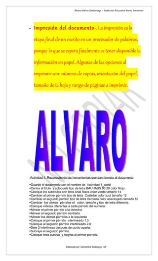 Álvaro Marlon Saldarriaga – Institución Educativa Barrio Santander




•   Impresión del documento-. La impresión es la
    etapa final de un escrito en un procesador de palabras,
    porque lo que se espera finalmente es tener disponible la
    información en papel. Algunas de las opciones al
    imprimir son: número de copias, orientación del papel,
    tamaño de la hoja y rango de páginas a imprimir.




.Actividad 1: Reconociendo las herramientas que dan formato al documento

Guarde el documento con el nombre de Actividad 1_word
Centre el título y colóquele tipo de letra BAUHAUS 93 20 color Rojo
Coloque los subtítulos con letra Arial Black color verde tamaño 14
Cambiar al primer párrafo tipo de letra Castellar color azul tamaño 12
Cambiar al segundo párrafo tipo de letra Verdana color anaranjado tamaño 16
Cambiar los demás párrafos el color, tamaño y tipo de letra diferente.
Coloque viñetas diferentes a cada párrafo del numeral
Alinear el primer párrafo a la derecha
Alinear el segundo párrafo centrado
Alinear los demás párrafos a la izquierda
Coloque al primer párrafo interlineado 1.5
Coloque al segundo párrafo interlineado 2.0
Deje 2 interlíneas después de punto aparte.
Subraye el segundo párrafo.
Coloque letra cursiva y negrita al primer párrafo.


                         Elaborado por: Clementina Buitrago A. -MF
 