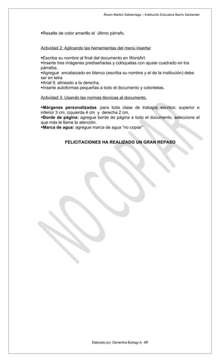 Álvaro Marlon Saldarriaga – Institución Educativa Barrio Santander




Resalte de color amarillo el último párrafo.


Actividad 2: Aplicando las herramientas del menú insertar

Escriba su nombre al final del documento en WordArt
Inserte tres imágenes prediseñadas y colóquelas con ajuste cuadrado en los
párrafos.
Agregue encabezado en blanco (escriba su nombre y el de la institución) debe
ser en letra
Arial 9, alineado a la derecha.
Inserte autoformas pequeñas a todo el documento y coloréelas.

Actividad 3: Usando las normas técnicas al documento.

Márgenes personalizadas :para toda clase de trabajos escritos: superior e
inferior 3 cm, izquierda 4 cm y derecha 2 cm,
Borde de página: agregue borde de página a todo el documento, seleccione el
que más le llame la atención.
Marca de agua: agregue marca de agua “no copiar”


            FELICITACIONES HA REALIZADO UN GRAN REPASO




                           Elaborado por: Clementina Buitrago A. -MF
 