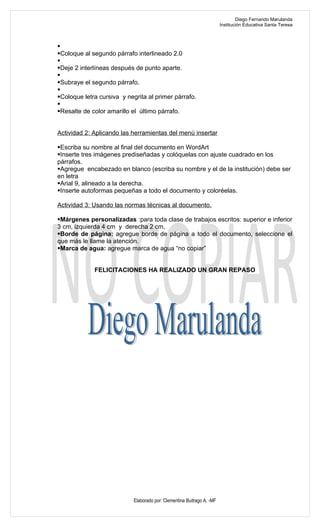 Diego Fernando Marulanda
                                                                        Institución Educativa Santa Teresa




Coloque al segundo párrafo interlineado 2.0

Deje 2 interlíneas después de punto aparte.

Subraye el segundo párrafo.

Coloque letra cursiva y negrita al primer párrafo.

Resalte de color amarillo el último párrafo.


Actividad 2: Aplicando las herramientas del menú insertar

Escriba su nombre al final del documento en WordArt
Inserte tres imágenes prediseñadas y colóquelas con ajuste cuadrado en los
párrafos.
Agregue encabezado en blanco (escriba su nombre y el de la institución) debe ser
en letra
Arial 9, alineado a la derecha.
Inserte autoformas pequeñas a todo el documento y coloréelas.

Actividad 3: Usando las normas técnicas al documento.

Márgenes personalizadas :para toda clase de trabajos escritos: superior e inferior
3 cm, izquierda 4 cm y derecha 2 cm,
Borde de página: agregue borde de página a todo el documento, seleccione el
que más le llame la atención.
Marca de agua: agregue marca de agua “no copiar”


             FELICITACIONES HA REALIZADO UN GRAN REPASO




                            Elaborado por: Clementina Buitrago A. -MF
 