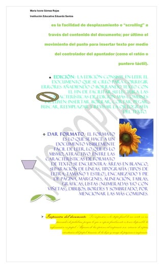 Marìa Ivone Gómez Rojas

Institución Educativa Eduardo Santos


                  es la facilidad de desplazamiento o “scrolling” a

                través del contenido del documento; por último el

             movimiento del punto para insertar texto por medio

                     del controlador del apuntador (como el ratón o

                                                                           puntero táctil).


              Edición.- La edición consiste en leer el
                ♣
             documento que se creó para corregir
         errores añadiendo o borrando texto con
                    el fin de facilitar su lectura. Las
            características de edición más comunes
          incluyen: insertar, borrar, cortar, pegar,
         buscar, reemplazar y revisar la ortografía
                                             del texto.




              Dar formato.- El formato
                      es lo que se hace a un
                   documento visiblemente
                  fácil de leer, lo que es lo
                mismo, atractivo. Entre las
              características de formato
                 de texto se encuentra: áreas en blanco,
                separación de líneas, tipografía (tipos de
                letra, tamaño y estilo), encabezado y pie
                  de página, márgenes, alineación, tablas,
                      gráficas, listas (numeradas y/o con
               viñetas), dibujos, bordes y sombreado, por
                             mencionar las más comunes.




             Impresión del documento-. La impresión es la etapa final de un escrito en un
                    procesador de palabras, porque lo que se espera finalmente es tener disponible la
               información en papel. Algunas de las opciones al imprimir son: número de copias,
                         orientación del papel, tamaño de la hoja y rango de páginas a imprimir.
 