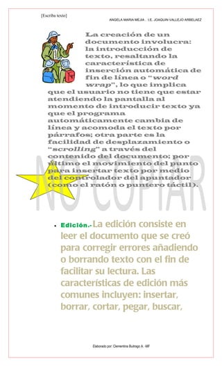 [Escriba texto]
                                  ANGELA MARIA MEJIA . I.E. JOAQUIN VALLEJO ARBELAEZ



            La creación de un
            documento involucra:
            la introducción de
            texto, resaltando la
            característica de
            inserción automática de
            fin de línea o “word
            wrap”, lo que implica
   que el usuario no tiene que estar
   atendiendo la pantalla al
   momento de introducir texto ya
   que el programa
   automáticamente cambia de
   línea y acomoda el texto por
   párrafos; otra parte es la
   facilidad de desplazamiento o
   “scrolling” a través del
   contenido del documento; por
   último el movimiento del punto
   para insertar texto por medio
   del controlador del apuntador
   (como el ratón o puntero táctil).




       •   Edición.-La edición consiste en
           leer el documento que se creó
           para corregir errores añadiendo
           o borrando texto con el fin de
           facilitar su lectura. Las
           características de edición más
           comunes incluyen: insertar,
           borrar, cortar, pegar, buscar,


                       Elaborado por: Clementina Buitrago A. -MF
 