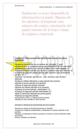 [Escriba texto]
                                      ANGELA MARIA MEJIA . I.E. JOAQUIN VALLEJO ARBELAEZ




           finalmente es tener disponible la
           información en papel. Algunas de
           las opciones al imprimir son:
           número de copias, orientación del
           papel, tamaño de la hoja y rango
           de páginas a imprimir.




.Actividad 1: Reconociendo las herramientas que dan formato al
documento

Guarde el documento con el nombre de Actividad 1_word
Centre el título y colóquele tipo de letra BAUHAUS 93 20 color Rojo
Coloque los subtítulos con letra Arial Black color verde tamaño 14
Cambiar al primer párrafo tipo de letra Castellar color azul tamaño 12
Cambiar al segundo párrafo tipo de letra Verdana color anaranjado
tamaño 16
Cambiar los demás párrafos el color, tamaño y tipo de letra
diferente.
Coloque viñetas diferentes a cada párrafo del numeral
Alinear el primer párrafo a la derecha
Alinear el segundo párrafo centrado
Alinear los demás párrafos a la izquierda
Coloque al primer párrafo interlineado 1.5
Coloque al segundo párrafo interlineado 2.0
Deje 2 interlíneas después de punto aparte.
Subraye el segundo párrafo.
Coloque letra cursiva y negrita al primer párrafo.
Resalte de color amarillo el último párrafo.


Actividad 2: Aplicando las herramientas del menú insertar

Escriba su nombre al final del documento en WordArt
Inserte tres imágenes prediseñadas y colóquelas con ajuste cuadrado en los
párrafos.
Agregue encabezado en blanco (escriba su nombre y el de la institución) debe
ser en letra
Arial 9, alineado a la derecha.



                           Elaborado por: Clementina Buitrago A. -MF
 