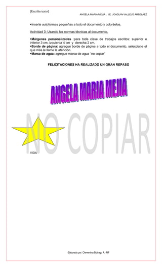 [Escriba texto]
                                    ANGELA MARIA MEJIA . I.E. JOAQUIN VALLEJO ARBELAEZ



Inserte autoformas pequeñas a todo el documento y coloréelas.

Actividad 3: Usando las normas técnicas al documento.

Márgenes personalizadas :para toda clase de trabajos escritos: superior e
inferior 3 cm, izquierda 4 cm y derecha 2 cm,
Borde de página: agregue borde de página a todo el documento, seleccione el
que más le llame la atención.
Marca de agua: agregue marca de agua “no copiar”


              FELICITACIONES HA REALIZADO UN GRAN REPASO




VIDA




                         Elaborado por: Clementina Buitrago A. -MF
 