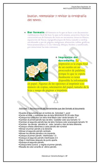 Claudia Elena Sepúlveda Gil
                                                           INSTITUCIÓN EDUCATIVA DINAMARCA




          buscar, reemplazar y revisar la ortografía
          del texto.



      •   Dar formato .- El formato es lo que se hace a un documento
          visiblemente fácil de leer, lo que es lo mismo, atractivo. Entre las
          características de formato de texto se encuentra: áreas en blanco,
          separación de líneas, tipografía (tipos de letra, tamaño y estilo),
          encabezado y pie de página, márgenes, alineación, tablas, gráficas,
          listas (numeradas y/o con viñetas), dibujos, bordes y sombreado,
          por mencionar las más comunes.



                                               Impresión del
                                                   documento -. La
                                     impresión es la etapa final
                                     de un escrito en un
                                     procesador de palabras,
                                     porque lo que se espera
                                     finalmente es tener
                                     disponible la información
          en papel. Algunas de las opciones al imprimir son:
          número de copias, orientación del papel, tamaño de la
          hoja y rango de páginas a imprimir.




.Actividad 1: Reconociendo las herramientas que dan formato al documento

Guarde el documento con el nombre de Actividad 1_word
Centre el título y colóquele tipo de letra BAUHAUS 93 20 color Rojo
Coloque los subtítulos con letra Arial Black color verde tamaño 14
Cambiar al primer párrafo tipo de letra Castellar color azul tamaño 12
Cambiar al segundo párrafo tipo de letra Verdana color anaranjado tamaño 16
Cambiar los demás párrafos el color, tamaño y tipo de letra diferente.
Coloque viñetas diferentes a cada párrafo del numeral
Alinear el primer párrafo a la derecha
Alinear el segundo párrafo centrado
Alinear los demás párrafos a la izquierda
Coloque al primer párrafo interlineado 1.5
Coloque al segundo párrafo interlineado 2.0
Deje 2 interlíneas después de punto aparte.
Subraye el segundo párrafo.
Coloque letra cursiva y negrita al primer párrafo.
Resalte de color amarillo el último párrafo.



                         Elaborado por: Clementina Buitrago A. -MF
 