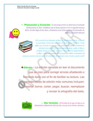 Maria Camila Ramírez Zuluaga
Institución Educativa Colegio Loyola




        Planeación y Creación.- En esta etapa primero se determina el contenido
           del documento, es decir, establecer qué se desea expresar en él; en segunda instancia
         definir el orden lógico de las ideas, y finalmente crear el documento en el procesador de
                                                                       palabras de nuestra elección


                             La creación de un documento involucra: la introducción de texto, resaltando
                               la característica de inserción automática de fin de línea o “wordwrap”, lo que
                            implica que el usuario no tiene que estar atendiendo la pantalla al momento de
                                    introducir texto ya que el programa automáticamente cambia de línea y
                                acomoda el texto por párrafos; otra parte es la facilidad de desplazamiento o
                               “scrolling” a través del contenido del documento; por último el movimiento del
         punto para insertar texto por medio del controlador del apuntador (como el ratón o puntero táctil).




          Edición.-         La edición consiste en leer el documento
                  que se creó para corregir errores añadiendo o
         borrando texto con el fin de facilitar su lectura. Las
           características de edición más comunes incluyen:
           insertar, borrar, cortar, pegar, buscar, reemplazar
                                                y revisar la ortografía del texto.



                                    Dar formato.- El formato es lo que se hace a un
                            documento visiblemente fácil de leer, lo que es lo mismo, atractivo.
 