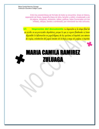 Maria Camila Ramírez Zuluaga
Institución Educativa Colegio Loyola



                Entre las características de formato de texto se encuentra: áreas en blanco,
          separación de líneas, tipografía (tipos de letra, tamaño y estilo), encabezado y pie
                de página, márgenes, alineación, tablas, gráficas, listas (numeradas y/o con
                   viñetas), dibujos, bordes y sombreado, por mencionar las más comunes.



                Impresión del documento-.La impresión es la etapa final de
       un escrito en un procesador depalabras, porque lo que se espera finalmente es tener
         disponible la información en papel.Algunas de las opciones al imprimir son: número
         de copias, orientación del papel, tamaño de la hoja y rango de páginas a imprimir.



           MARIA CAMILA RAMIREZ
                 ZULUAGA
 