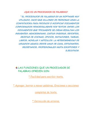 ¿QUE ES UN PROCESADOR DE PALABRAS?

      * El procesador de palabras es un software muy
     utilizado, dado que millones de personas usan la
  computadora para producir o modificar documentos
  conformados primordialmente por textos. Entre los
   documentos que típicamente se crean resaltan los
 siguientes: memorándums, cartas diversas, reportes,
      recetas de cocinas, oficios, invitaciones, tareas,
     libros, novelas y artículos. La heterogeneidad de
    usuarios abarca desde amas de casa, estudiantes,
       secretarios, profesionales hasta escritores y
                                                ejecutivos.




    LAS FUNCIONES QUE UN PROCESADOR DE
    PALABRAS OFRECEN SON:

             * Facilidad para escribir texto.


* Agregar, borrar o mover palabras, Oraciones o secciones

                  completas de texto.


                * Corrección de errores.
 