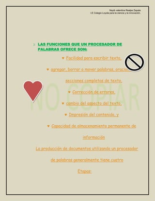 Nayib valentina Realpe Zapata
                            I.E Colegio Loyola para la ciencia y la innovación.




 LAS FUNCIONES QUE UN PROCESADOR DE
 PALABRAS OFRECE SON:

               Facilidad para escribir texto,

       agregar, borrar o mover palabras, oraciones o

               secciones completas de texto,

                  Corrección de errores,

               cambio del aspecto del texto,

                Impresión del contenido, y

       Capacidad de almacenamiento permanente de

                        información

La producción de documentos utilizando un procesador

       de palabras generalmente tiene cuatro

                     Etapas:
 