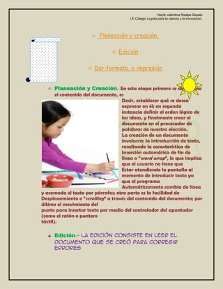 Nayib valentina Realpe Zapata
                                       I.E Colegio Loyola para la ciencia y la innovación.




                          Planeación y creación,

                                  Edición

                       Dar formato, e impresión


       Planeación y Creación.- En esta etapa primero se determina
       el contenido del documento, es
                                    Decir, establecer qué se desea
                                    expresar en él; en segunda
                                    instancia definir el orden lógico de
                                    las ideas, y finalmente crear el
                                    documento en el procesador de
                                    palabras de nuestra elección.
                                    La creación de un documento
                                    involucra: la introducción de texto,
                                    resaltando la característica de
                                    Inserción automática de fin de
                                    línea o “word wrap”, lo que implica
                                    que el usuario no tiene que
                                    Estar atendiendo la pantalla al
                                    momento de introducir texto ya
                                    que el programa
                                    Automáticamente cambia de línea
y acomoda el texto por párrafos; otra parte es la facilidad de
Desplazamiento o “scrolling” a través del contenido del documento; por
último el movimiento del
punto para insertar texto por medio del controlador del apuntador
(como el ratón o puntero
táctil).

     Edición.- La edición consiste en leer el
     documento que se creó para corregir
     errores
 