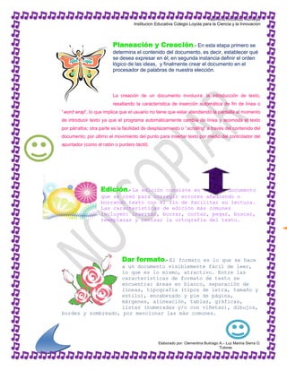 Valentina Arboleda Montoya
                                    Institucion Educativa Colegio Loyola para la Ciencia y la Innovacion




                         Planeación y Creación.- En esta etapa primero se
                         determina el contenido del documento, es decir, establecer qué
                         se desea expresar en él; en segunda instancia definir el orden
                         lógico de las ideas, y finalmente crear el documento en el
                         procesador de palabras de nuestra elección.



                         La creación de un documento involucra: la introducción de texto,
                         resaltando la característica de inserción automática de fin de línea o
“word wrap”, lo que implica que el usuario no tiene que estar atendiendo la pantalla al momento
de introducir texto ya que el programa automáticamente cambia de línea y acomoda el texto
por párrafos; otra parte es la facilidad de desplazamiento o “ scrolling” a través del contenido del
documento; por último el movimiento del punto para insertar texto por medio del controlador del
apuntador (como el ratón o puntero táctil).




                   Edición.- La edición consiste en leer el documento
                   que se creó para corregir errores añadiendo o
                   borrando texto con el fin de facilitar su lectura.
                   Las características de edición más comunes
                   incluyen: insertar, borrar, cortar, pegar, buscar,
                   reemplazar y revisar la ortografía del texto.




                              Dar formato.- El
                                      formato es lo que se hace
                    a un documento visiblemente fácil de leer,
                    lo que es lo mismo, atractivo. Entre las
                    características de formato de texto se
                    encuentra: áreas en blanco, separación de
                    líneas, tipografía (tipos de letra, tamaño y
                    estilo), encabezado y pie de página,
                    márgenes, alineación, tablas, gráficas,
                    listas (numeradas y/o con viñetas), dibujos,
bordes y sombreado, por mencionar las más comunes.




                                                 Elaborado por: Clementina Buitrago A.– Luz Marina Sierra O.
                                                                                    Tutoras
 