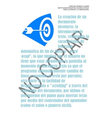 CRISTIAN TORRES ALVAREZ
                        INSTITUCION EDUCATIVA COLEGIO LOYOLA
                               PARA LA CIENCIA Y LA INNOVACION




                         La creación de un
                         documento
                         involucra: la
                         introducción de
                         texto, resaltando la
                         característica de
                         inserción
automática de fin de línea o “word
wrap”, lo que implica que el usuario no
tiene que estar atendiendo la pantalla al
momento de introducir texto ya que el
programa automáticamente cambia de
línea y acomoda el texto por párrafos;
otra parte es la facilidad de
desplazamiento o “scrolling” a través del
contenido del documento; por último el
movimiento del punto para insertar texto
por medio del controlador del apuntador
(como el ratón o puntero táctil).
 