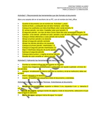 CRISTIAN TORRES ALVAREZ
                                                   INSTITUCION EDUCATIVA COLEGIO LOYOLA
                                                          PARA LA CIENCIA Y LA INNOVACION



Actividad 1: Reconociendo las herramientas que dan formato al documento

Abra una carpeta del en el escritorio de su PC, con el nombre de Intel_office

     Guarde el documento con el nombre de Actividad 1_word
     Centre el título y colóquele tipo de letra Verdana color Rojo
     Coloque los subtítulos con letra Arial Black color verde tamaño 14
     El primer párrafo con letra Castellar color azul tamaño 12
     El segundo párrafo con tipo de letra Comic Sans Ms color anaranjado tamaño 16
     Cambiar a los demás párrafos el color, tamaño y tipo de letra diferente y a su gusto.
     Coloque viñetas diferentes a cada párrafo del numeral
     Alinear el primer párrafo a la derecha
     Alinear el segundo párrafo centrado
     Alinear los demás párrafos a la izquierda
     Coloque al primer párrafo interlineado 1.5
     Coloque al segundo párrafo interlineado 2.0
     Deje 2 interlíneas después de punto aparte.
     Subraye el segundo párrafo.
     Coloque letra cursiva y negrita al primer párrafo.
     Resalte de color amarillo el último párrafo.

Actividad 2: Aplicando las herramientas del menú insertar

     Escriba su nombre al final del documento en WordArt
     Inserte tres imágenes prediseñadas y colóquelas con ajuste cuadrado al inicio de
los párrafos.
     Agregue encabezado en blanco (escriba su nombre y el de la institución) debe ser
en letra
     Arial 9, alineado a la derecha.
     Inserte 10 autoformas pequeñas a todo el documento y coloréelas.

Actividad 3: Usando las Normas Técnicas Colombianas al documento.

     Márgenes personalizadas: superior e inferior 3 cm, izquierda 4 cm y derecha 2
cm,
    Borde de página: agregue borde de página a todo el documento, seleccione el que
más le llame la atención.
    Marca de agua: agregue marca de agua “no copiar”
 
