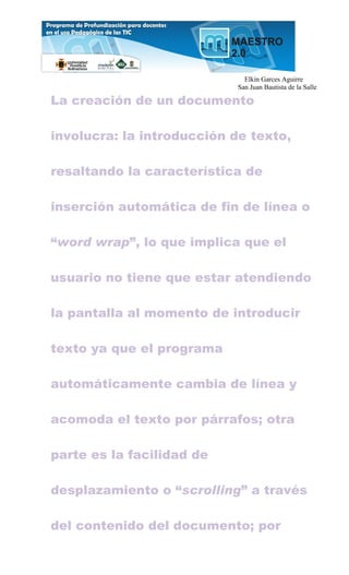 Elkin Garces Aguirre
                            San Juan Bautista de la Salle

La creación de un documento

involucra: la introducción de texto,

resaltando la característica de

inserción automática de fin de línea o

“word wrap”, lo que implica que el

usuario no tiene que estar atendiendo

la pantalla al momento de introducir

texto ya que el programa

automáticamente cambia de línea y

acomoda el texto por párrafos; otra

parte es la facilidad de

desplazamiento o “scrolling” a través

del contenido del documento; por
 