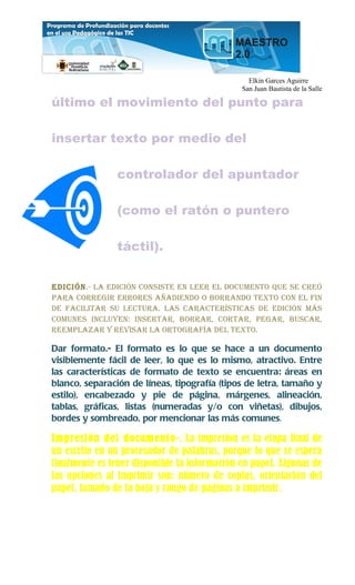 Elkin Garces Aguirre
                                              San Juan Bautista de la Salle

último el movimiento del punto para

insertar texto por medio del

               controlador del apuntador

               (como el ratón o puntero

               táctil).


Edición.- La Edición consistE En LEEr EL documEnto quE sE crEó
para corrEgir ErrorEs añadiEndo o borrando tExto con EL fin
dE faciLitar su LEctura. Las caractErísticas dE Edición más
comunEs incLuyEn: insErtar, borrar, cortar, pEgar, buscar,
rEEmpLazar y rEvisar La ortografía dEL tExto.

Dar formato.- El formato es lo que se hace a un documento
visiblemente fácil de leer, lo que es lo mismo, atractivo. Entre
las características de formato de texto se encuentra: áreas en
blanco, separación de líneas, tipografía (tipos de letra, tamaño y
estilo), encabezado y pie de página, márgenes, alineación,
tablas, gráficas, listas (numeradas y/o con viñetas), dibujos,
bordes y sombreado, por mencionar las más comunes.

Impresión del documento-. La impresión es la etapa final de
un escrito en un procesador de palabras, porque lo que se espera
finalmente es tener disponible la información en papel. Algunas de
las opciones al imprimir son: número de copias, orientación del
papel, tamaño de la hoja y rango de páginas a imprimir.
 