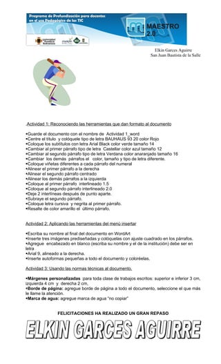Elkin Garces Aguirre
                                                               San Juan Bautista de la Salle




.Actividad 1: Reconociendo las herramientas que dan formato al documento

Guarde el documento con el nombre de Actividad 1_word
Centre el título y colóquele tipo de letra BAUHAUS 93 20 color Rojo
Coloque los subtítulos con letra Arial Black color verde tamaño 14
Cambiar al primer párrafo tipo de letra Castellar color azul tamaño 12
Cambiar al segundo párrafo tipo de letra Verdana color anaranjado tamaño 16
Cambiar los demás párrafos el color, tamaño y tipo de letra diferente.
Coloque viñetas diferentes a cada párrafo del numeral
Alinear el primer párrafo a la derecha
Alinear el segundo párrafo centrado
Alinear los demás párrafos a la izquierda
Coloque al primer párrafo interlineado 1.5
Coloque al segundo párrafo interlineado 2.0
Deje 2 interlíneas después de punto aparte.
Subraye el segundo párrafo.
Coloque letra cursiva y negrita al primer párrafo.
Resalte de color amarillo el último párrafo.


Actividad 2: Aplicando las herramientas del menú insertar

Escriba su nombre al final del documento en WordArt
Inserte tres imágenes prediseñadas y colóquelas con ajuste cuadrado en los párrafos.
Agregue encabezado en blanco (escriba su nombre y el de la institución) debe ser en
letra
Arial 9, alineado a la derecha.
Inserte autoformas pequeñas a todo el documento y coloréelas.

Actividad 3: Usando las normas técnicas al documento.

Márgenes personalizadas :para toda clase de trabajos escritos: superior e inferior 3 cm,
izquierda 4 cm y derecha 2 cm,
Borde de página: agregue borde de página a todo el documento, seleccione el que más
le llame la atención.
Marca de agua: agregue marca de agua “no copiar”


                FELICITACIONES HA REALIZADO UN GRAN REPASO
 