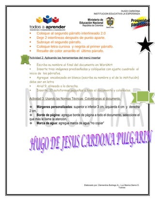 HUGO CARDONA
                                                     INSTITUCION EDUCATIVA LA ESPERANZA




       Coloque al segundo párrafo interlineado 2.0
       Deje 2 interlíneas después de punto aparte.
       Subraye el segundo párrafo.
       Coloque letra cursiva y negrita al primer párrafo.
       Resalte de color amarillo el último párrafo.
Actividad 2: Aplicando las herramientas del menú insertar

     Escriba su nombre al final del documento en WordArt
     Inserte tres imágenes prediseñadas y colóquelas con ajuste cuadrado al
inicio de los párrafos.
     Agregue encabezado en blanco (escriba su nombre y el de la institución)
debe ser en letra
     Arial 9, alineado a la derecha.
     Inserte 10 autoformas pequeñas a todo el documento y coloréelas.

Actividad 3: Usando las Normas Técnicas Colombianas al documento.

       Márgenes personalizadas: superior e inferior 3 cm, izquierda 4 cm y derecha
2 cm,
    Borde de página: agregue borde de página a todo el documento, seleccione el
que más le llame la atención.
 Marca de agua: agregue marca de agua “no copiar”




                                           Elaborado por: Clementina Buitrago A.– Luz Marina Sierra O.
                                                                               Tutoras
 