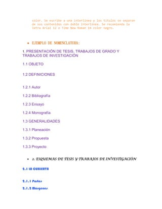color. Se escribe a una interlínea y los títulos se separan
de sus contenidos con doble interlínea. Se recomienda la
letra Arial 12 o Time New Roman 14 color negro.
 EJEMPLO DE NOMENCLATURA:
1. PRESENTACIÓN DE TESIS, TRABAJOS DE GRADO Y
TRABAJOS DE INVESTIGACIÓN
1.1 OBJETO
1.2 DEFINICIONES
1.2.1 Autor
1.2.2 Bibliografía
1.2.3 Ensayo
1.2.4 Monografía
1.3 GENERALIDADES
1.3.1 Planeación
1.3.2 Propuesta
1.3.3 Proyecto
 2. ESQUEMAS DE TESIS Y TRABAJOS DE INVESTIGACIÓN
2.1 LA CUBIERTA
2.1.1 Partes
2.1.2 Márgenes
 