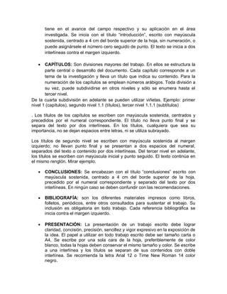 tiene en el avance del campo respectivo y su aplicación en el área
investigada. Se inicia con el título “introducción”, escrito con mayúscula
sostenida, centrado a 4 cm del borde superior de la hoja, sin numeración, o
puede asignársele el número cero seguido de punto. El texto se inicia a dos
interlíneas contra el margen izquierdo.
 CAPÍTULOS: Son divisiones mayores del trabajo. En ellos se estructura la
parte central o desarrollo del documento. Cada capítulo corresponde a un
tema de la investigación y lleva un título que indica su contenido. Para la
numeración de los capítulos se emplean números arábigos. Toda división a
su vez, puede subdividirse en otros niveles y sólo se enumera hasta el
tercer nivel.
De la cuarta subdivisión en adelante se pueden utilizar viñetas. Ejemplo: primer
nivel 1 (capítulos), segundo nivel 1.1 (títulos), tercer nivel 1.1.1 (subtítulos)
. Los títulos de los capítulos se escriben con mayúscula sostenida, centrados y
precedidos por el numeral correspondiente. El título no lleva punto final y se
separa del texto por dos interlíneas. En los títulos, cualquiera que sea su
importancia, no se dejan espacios entre letras, ni se utiliza subrayado.
Los títulos de segundo nivel se escriben con mayúscula sostenida al margen
izquierdo; no llevan punto final y se presentan a dos espacios del numeral,
separados del texto o contenido por dos interlíneas. Del tercer nivel en adelante,
los títulos se escriben con mayúscula inicial y punto seguido. El texto continúa en
el mismo renglón. Mirar ejemplo.
 CONCLUSIONES: Se encabezan con el título “conclusiones” escrito con
mayúscula sostenida, centrado a 4 cm del borde superior de la hoja,
precedido por el numeral correspondiente y separado del texto por dos
interlíneas. En ningún caso se deben confundir con las recomendaciones.
 BIBLIOGRAFÍA: son los diferentes materiales impresos como libros,
folletos, periódicos, entre otros consultados para sustentar el trabajo. Su
inclusión es obligatoria en todo trabajo. Cada referencia bibliográfica se
inicia contra el margen izquierdo.
 PRESENTACIÓN: La presentación de un trabajo escrito debe lograr
claridad, concisión, precisión, sencillez y vigor expresivo en la exposición de
la idea. El papel a utilizar en todo trabajo escrito debe ser tamaño carta o
A4, Se escribe por una sola cara de la hoja, preferiblemente de color
blanco, todas la hojas deben conservar el mismo tamaño y color. Se escribe
a una interlínea y los títulos se separan de sus contenidos con doble
interlínea. Se recomienda la letra Arial 12 o Time New Roman 14 color
negro.
 