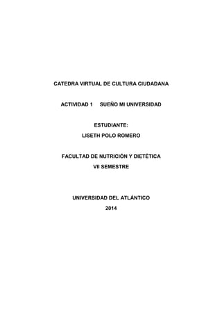 CATEDRA VIRTUAL DE CULTURA CIUDADANA 
ACTIVIDAD 1 SUEÑO MI UNIVERSIDAD 
ESTUDIANTE: 
LISETH POLO ROMERO 
FACULTAD DE NUTRICIÓN Y DIETÉTICA 
VII SEMESTRE 
UNIVERSIDAD DEL ATLÁNTICO 
2014 
 