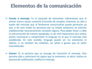 Elementos de la comunicaciónFuente o mensaje:Es el conjunto de elementos informativos que el emisor envía a quien cumplirá la función de receptor. Entonces, es sólo a través del mensaje que el fenómeno comunicativo puede generarse ya que si de otro modo las personas por su simple existencia no estarían estableciendo necesariamente conexión alguna. Para poder llevar a cabo la comunicación de manera apropiada, es de vital importancia que ambas partes reconozcan y comprendan el lenguaje en el que el mensaje está establecido. En este sentido, lenguaje puede ser no solamente el idioma, si no también los símbolos, las señas o gestos que se estén transmitiendo.