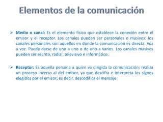 Emisor: Es la persona que se encarga de transmitir el mensaje. Esta persona elije y selecciona los signos que le convienen, es decir, realiza un proceso de codificación; codifica el mensaje.Elementos de la comunicaciónMedio o canal:Es el elemento físico que establece la conexión entre el emisor y el receptor. Los canales pueden ser personales o masivos: los canales personales son aquellos en donde la comunicación es directa. Voz a voz. Puede darse de uno a uno o de uno a varios. Los canales masivos pueden ser escrito, radial, televisivo e informático.