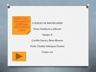 COLEGIO DE BACHILLERES
Tema: Hardware y software
Equipo: 8
Carrillo García y Mora Moreno
Profa. Claudia Velázquez Paramo
Grupo: 210
WORDCbtic_
pl20usuarios2
1008Bloque
2ACTIVIDAD2
-1.docx
 
