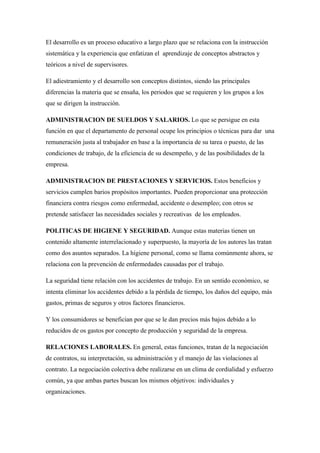 El desarrollo es un proceso educativo a largo plazo que se relaciona con la instrucción
sistemática y la experiencia que enfatizan el aprendizaje de conceptos abstractos y
teóricos a nivel de supervisores.

El adiestramiento y el desarrollo son conceptos distintos, siendo las principales
diferencias la materia que se ensaña, los periodos que se requieren y los grupos a los
que se dirigen la instrucción.

ADMINISTRACION DE SUELDOS Y SALARIOS. Lo que se persigue en esta
función en que el departamento de personal ocupe los principios o técnicas para dar una
remuneración justa al trabajador en base a la importancia de su tarea o puesto, de las
condiciones de trabajo, de la eficiencia de su desempeño, y de las posibilidades de la
empresa.

ADMINISTRACION DE PRESTACIONES Y SERVICIOS. Estos beneficios y
servicios cumplen barios propósitos importantes. Pueden proporcionar una protección
financiera contra riesgos como enfermedad, accidente o desempleo; con otros se
pretende satisfacer las necesidades sociales y recreativas de los empleados.

POLITICAS DE HIGIENE Y SEGURIDAD. Aunque estas materias tienen un
contenido altamente interrelacionado y superpuesto, la mayoría de los autores las tratan
como dos asuntos separados. La higiene personal, como se llama comúnmente ahora, se
relaciona con la prevención de enfermedades causadas por el trabajo.

La seguridad tiene relación con los accidentes de trabajo. En un sentido económico, se
intenta eliminar los accidentes debido a la pérdida de tiempo, los daños del equipo, más
gastos, primas de seguros y otros factores financieros.

Y los consumidores se benefician por que se le dan precios más bajos debido a lo
reducidos de os gastos por concepto de producción y seguridad de la empresa.

RELACIONES LABORALES. En general, estas funciones, tratan de la negociación
de contratos, su interpretación, su administración y el manejo de las violaciones al
contrato. La negociación colectiva debe realizarse en un clima de cordialidad y esfuerzo
común, ya que ambas partes buscan los mismos objetivos: individuales y
organizaciones.
 