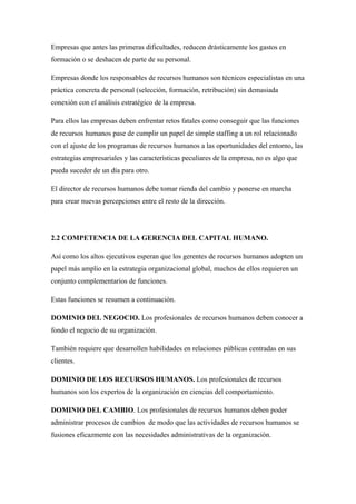 Empresas que antes las primeras dificultades, reducen drásticamente los gastos en
formación o se deshacen de parte de su personal.

Empresas donde los responsables de recursos humanos son técnicos especialistas en una
práctica concreta de personal (selección, formación, retribución) sin demasiada
conexión con el análisis estratégico de la empresa.

Para ellos las empresas deben enfrentar retos fatales como conseguir que las funciones
de recursos humanos pase de cumplir un papel de simple staffing a un rol relacionado
con el ajuste de los programas de recursos humanos a las oportunidades del entorno, las
estrategias empresariales y las características peculiares de la empresa, no es algo que
pueda suceder de un día para otro.

El director de recursos humanos debe tomar rienda del cambio y ponerse en marcha
para crear nuevas percepciones entre el resto de la dirección.




2.2 COMPETENCIA DE LA GERENCIA DEL CAPITAL HUMANO.

Así como los altos ejecutivos esperan que los gerentes de recursos humanos adopten un
papel más amplio en la estrategia organizacional global, muchos de ellos requieren un
conjunto complementarios de funciones.

Estas funciones se resumen a continuación.

DOMINIO DEL NEGOCIO. Los profesionales de recursos humanos deben conocer a
fondo el negocio de su organización.

También requiere que desarrollen habilidades en relaciones públicas centradas en sus
clientes.

DOMINIO DE LOS RECURSOS HUMANOS. Los profesionales de recursos
humanos son los expertos de la organización en ciencias del comportamiento.

DOMINIO DEL CAMBIO. Los profesionales de recursos humanos deben poder
administrar procesos de cambios de modo que las actividades de recursos humanos se
fusiones eficazmente con las necesidades administrativas de la organización.
 