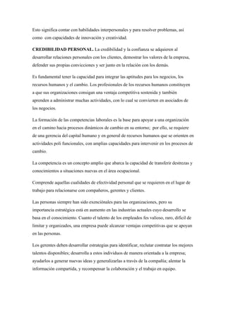 Esto significa contar con habilidades interpersonales y para resolver problemas, así
como con capacidades de innovación y creatividad.

CREDIBILIDAD PERSONAL. La credibilidad y la confianza se adquieren al
desarrollar relaciones personales con los clientes, demostrar los valores de la empresa,
defender sus propias convicciones y ser junto en la relación con los demás.

Es fundamental tener la capacidad para integrar las aptitudes para los negocios, los
recursos humanos y el cambio. Los profesionales de los recursos humanos constituyen
a que sus organizaciones consigan una ventaja competitiva sostenida y también
aprenden a administrar muchas actividades, con lo cual se convierten en asociados de
los negocios.

La formación de las competencias laborales es la base para apoyar a una organización
en el camino hacia procesos dinámicos de cambio en su entorno; por ello, se requiere
de una gerencia del capital humano y en general de recursos humanos que se orienten en
actividades poli funcionales, con amplias capacidades para intervenir en los procesos de
cambio.

La competencia es un concepto amplio que abarca la capacidad de transferir destrezas y
conocimientos a situaciones nuevas en el área ocupacional.

Comprende aquellas cualidades de efectividad personal que se requieren en el lugar de
trabajo para relacionarse con compañeros, gerentes y clientes.

Las personas siempre han sido exenciónales para las organizaciones, pero su
importancia estratégica está en aumento en las industrias actuales cuyo desarrollo se
basa en el conocimiento. Cuanto el talento de los empleados fes valioso, raro, difícil de
limitar y organizados, una empresa puede alcanzar ventajas competitivas que se apoyan
en las personas.

Los gerentes deben desarrollar estrategias para identificar, reclutar contratar los mejores
talentos disponibles; desarrolla a estos individuos de manera orientada a la empresa;
ayudarlos a generar nuevas ideas y generalizarlas a través de la compañía; alentar la
información compartida, y recompensar la colaboración y el trabajo en equipo.
 