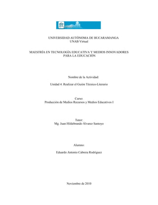 UNIVERSIDAD AUTÓNOMA DE BUCARAMANGA
UNAB Virtual
MAESTRÍA EN TECNOLOGÍA EDUCATIVA Y MEDIOS INNOVADORES
PARA LA EDUCACIÓN
Nombre de la Actividad:
Unidad 4. Realizar el Guión Técnico-Literario
Curso:
Producción de Medios Recursos y Medios Educativos I
Tutor:
Mg. Juan Hildebrando Álvarez Santoyo
Alumno:
Eduardo Antonio Cabrera Rodríguez
Noviembre de 2010
 