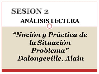 SESION 2 ANÁLISIS LECTURA “Noción y Práctica de la Situación Problema”  Dalongeville, Alain  